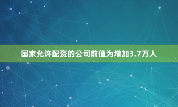 国家允许配资的公司前值为增加3.7万人