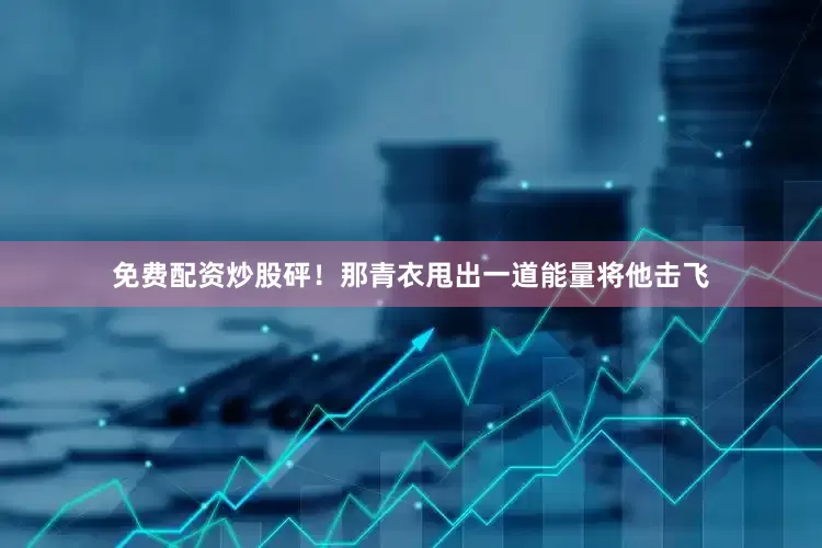 免费配资炒股砰！那青衣甩出一道能量将他击飞