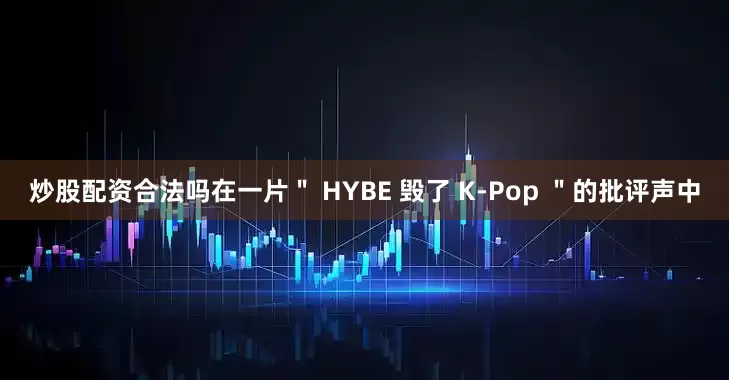 炒股配资合法吗在一片＂ HYBE 毁了 K-Pop ＂的批评声中