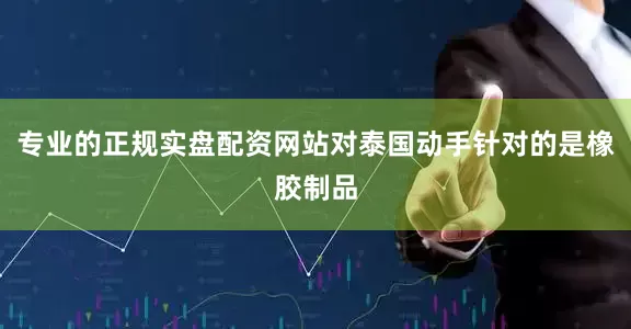专业的正规实盘配资网站对泰国动手针对的是橡胶制品