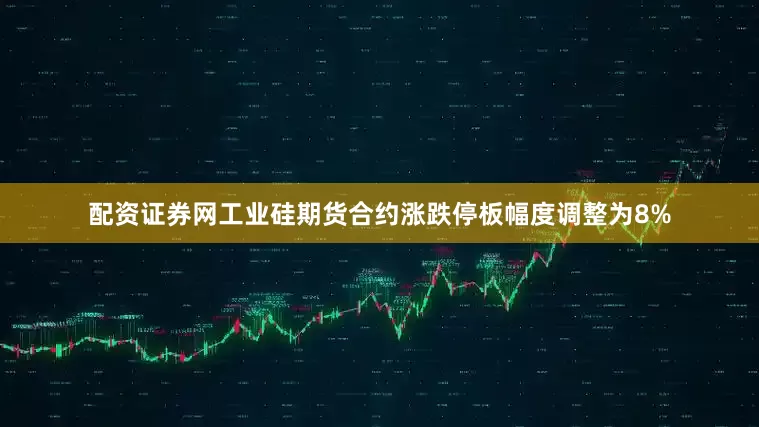 配资证券网工业硅期货合约涨跌停板幅度调整为8%