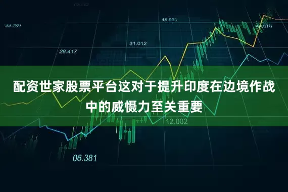 配资世家股票平台这对于提升印度在边境作战中的威慑力至关重要