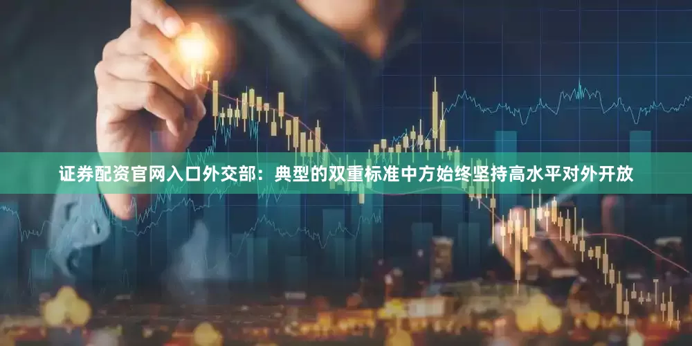 证券配资官网入口外交部：典型的双重标准中方始终坚持高水平对外开放