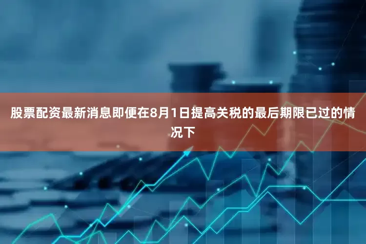 股票配资最新消息即便在8月1日提高关税的最后期限已过的情况下