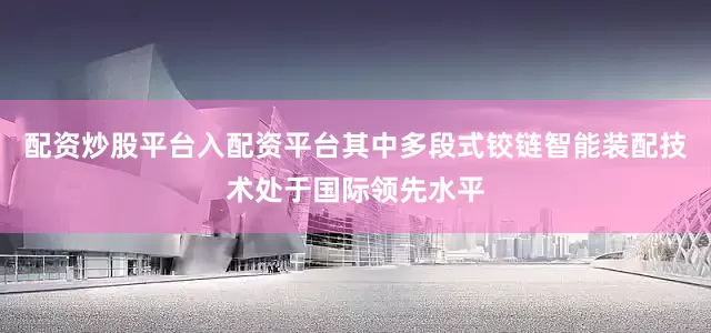 配资炒股平台入配资平台其中多段式铰链智能装配技术处于国际领先水平