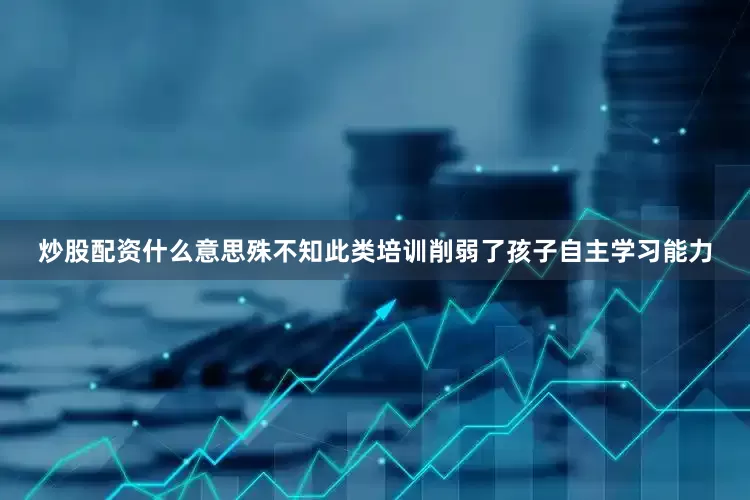 炒股配资什么意思殊不知此类培训削弱了孩子自主学习能力