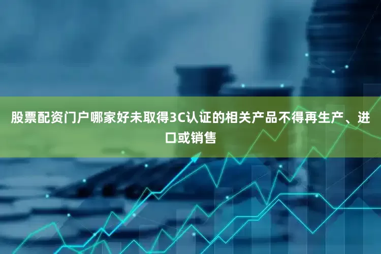 股票配资门户哪家好未取得3C认证的相关产品不得再生产、进口或销售