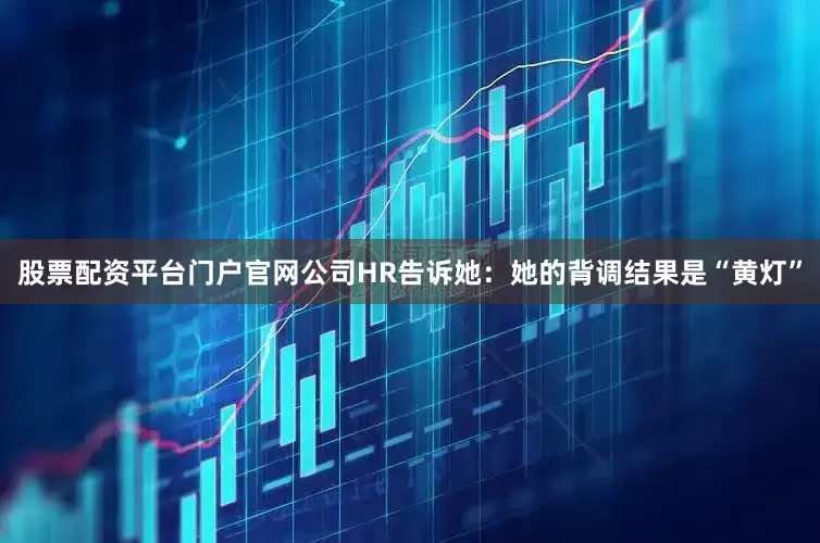 股票配资平台门户官网公司HR告诉她:她的背调结果是“黄灯”